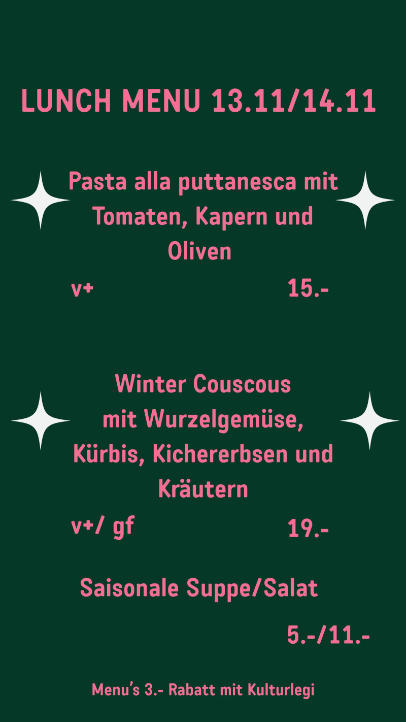 LUNCH MENU 13.11/14.11 Pasta alla puttanesca mit Tomaten, Kapern und Oliven v+ 15.- Winter Couscous mit Wurzelgemüse, Kürbis, Kichererbsen und Kräutern v+/ gf 19.- Saisonale Suppe/Salat 5.-/11.-