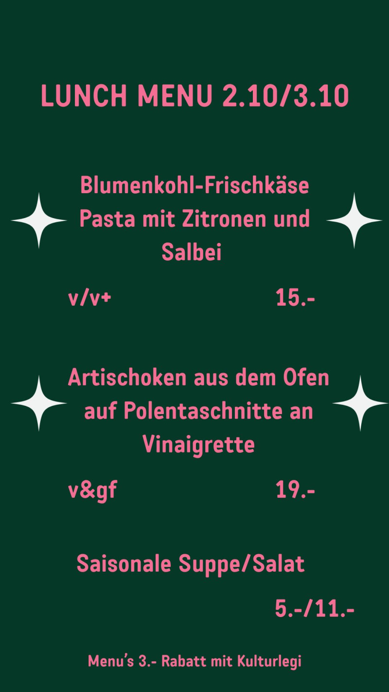 LUNCH MENU 2.10/3.10 Blumenkohl-Frischkäse Pasta mit Zitronen und Salbei v/v+ 15.- Artischoken aus dem Ofen auf Polentaschnitte an Vinaigrette v&gf 19.- Saisonale Suppe/Salat 5.-/11.- Menu’s 3.- Rabatt mit Kulturlegi