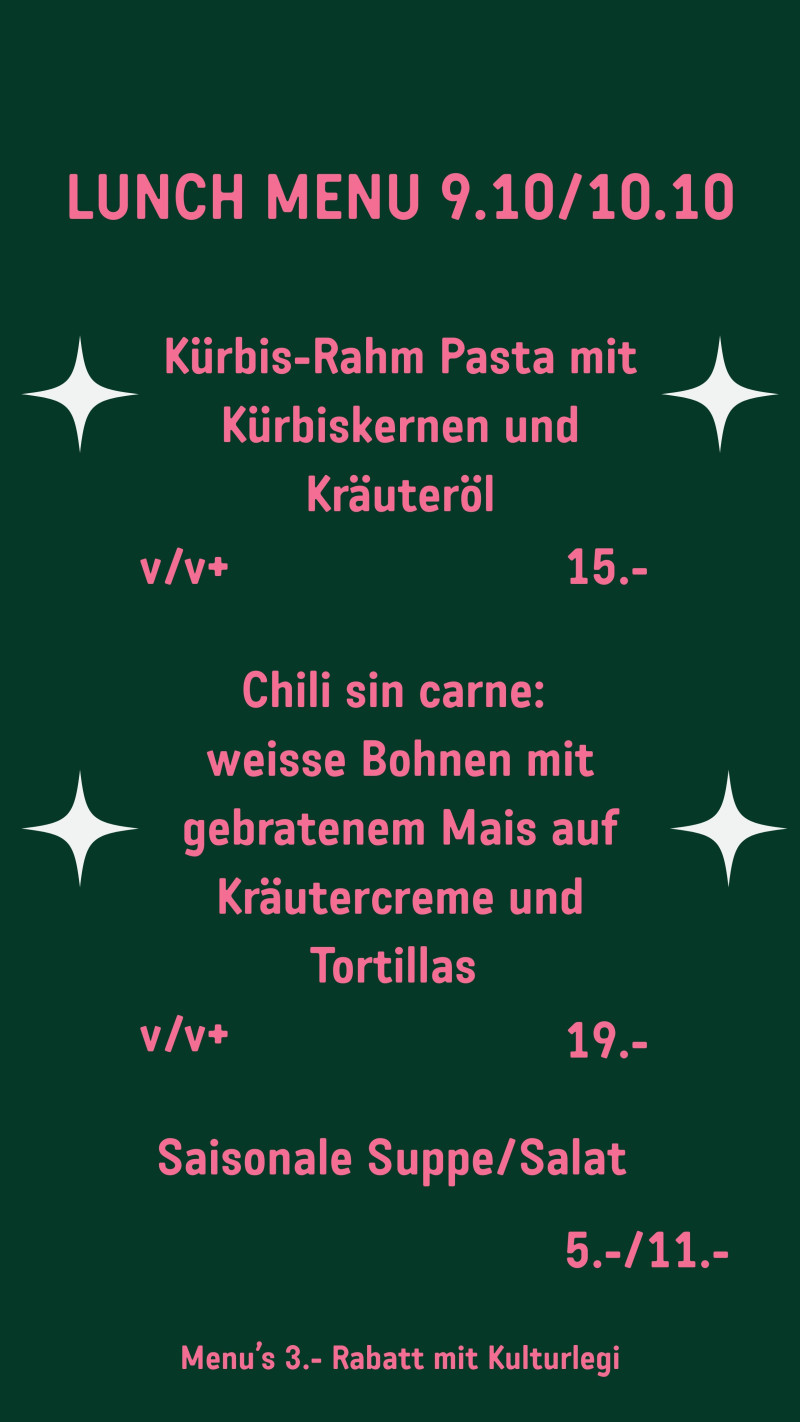 LUNCH MENU 9.10/10.10 Kürbis-Rahm Pasta mit Kürbiskernen und Kräuteröl v/v+ 15.- Chili sin carne: weisse Bohnen mit gebratenem Mais auf Kräutercreme und Tortillas v/v+ 19.- Saisonale Suppe/Salat 5.-/11.- Menu’s 3.- Rabatt mit Kulturlegi