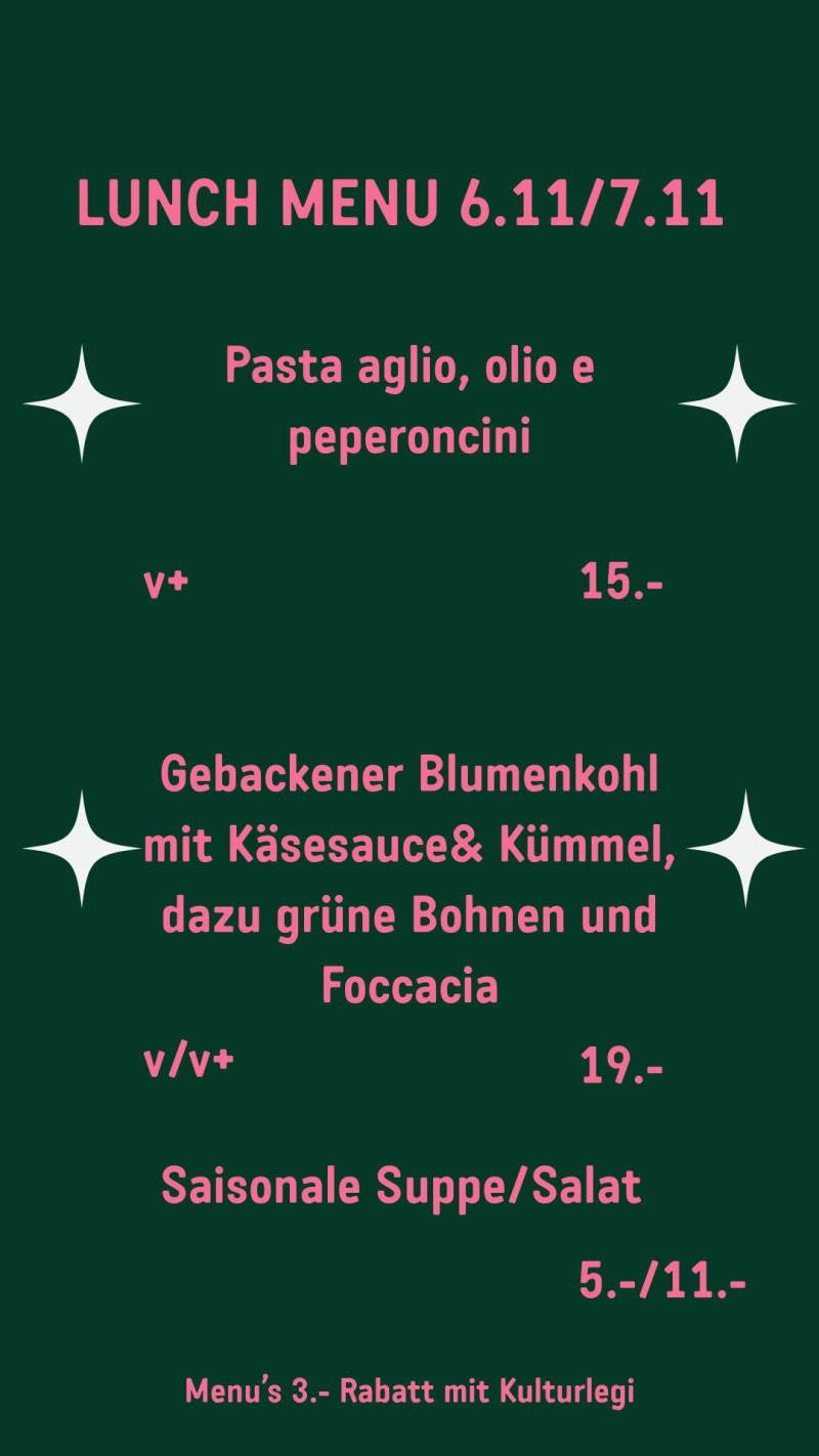LUNCH MENU 6.11/7.11 Pasta aglio, olio e peperoncini v+ 15.- Gebackener Blumenkohl mit Käsesauce& Kümmel, dazu grüne Bohnen und Foccacia v/v+ 19.- Saisonale Suppe/Salat 5.-/11.- Menu’s 3.- Rabatt mit Kulturlegi