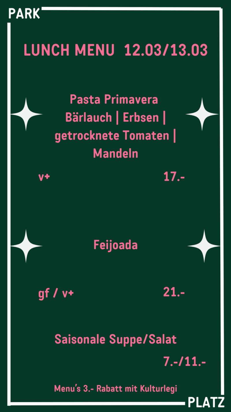 LUNCH MENU  12.03/13.03 Pasta Primavera  Bärlauch | Erbsen | getrocknete Tomaten | Mandeln v+ 17.- gf / v+ 21.- Saisonale Suppe/Salat 7.-/11.- Menu’s 3.- Rabatt mit Kulturlegi Feijoada